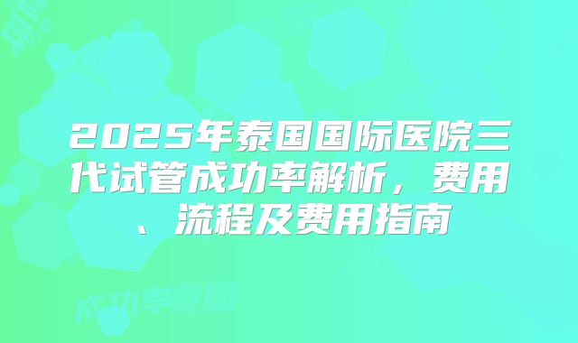 2025年泰国国际医院三代试管成功率解析，费用、流程及费用指南