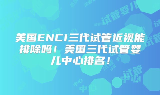 美国ENCI三代试管近视能排除吗!美国三代试管婴儿中心排名!