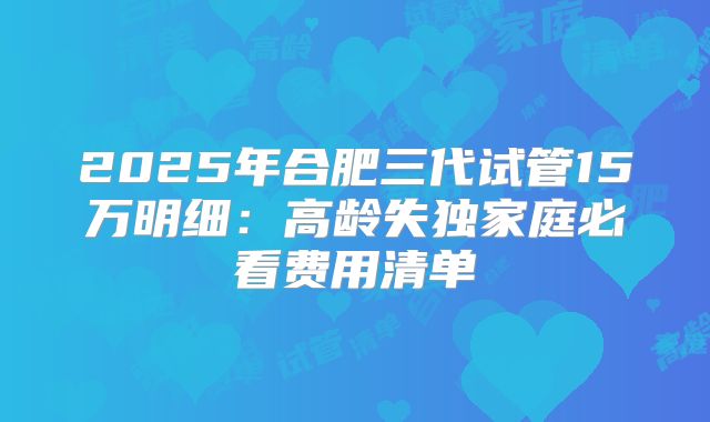 2025年合肥三代试管15万明细:高龄失独家庭必看费用清单
