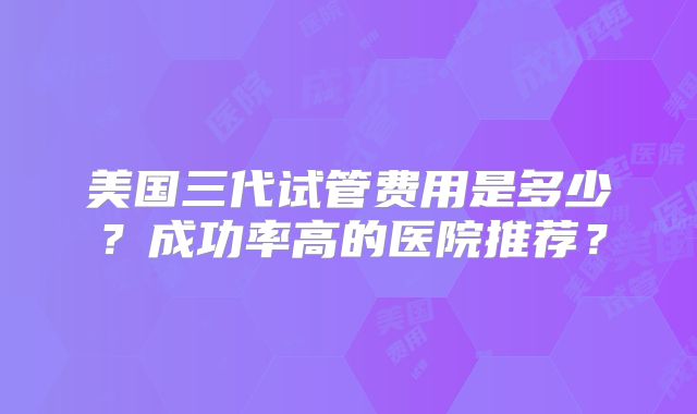 美国三代试管费用是多少？成功率高的医院推荐？