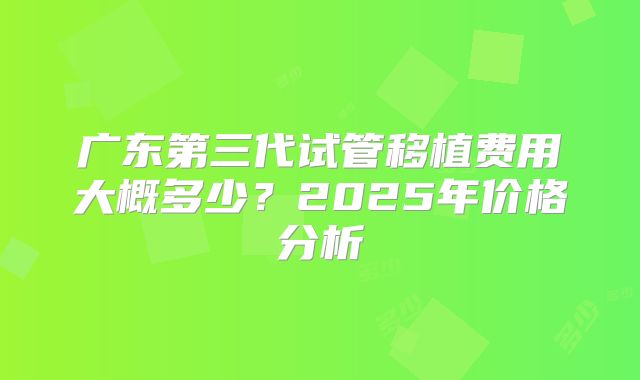广东第三代试管移植费用大概多少?2025年价格分析