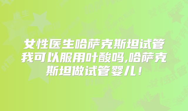 女性医生哈萨克斯坦试管我可以服用叶酸吗,哈萨克斯坦做试管婴儿！