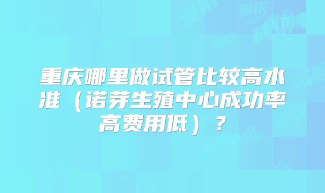 重庆哪里做试管比较高水准(诺芽生殖中心成功率高费用低)?