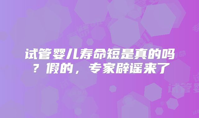 试管婴儿寿命短是真的吗?假的,专家辟谣来了