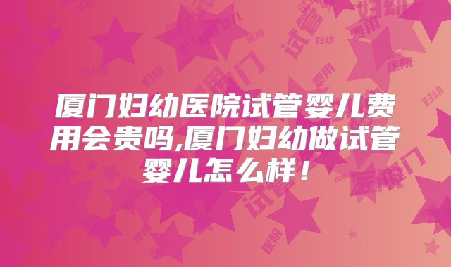 厦门妇幼医院试管婴儿费用会贵吗,厦门妇幼做试管婴儿怎么样!