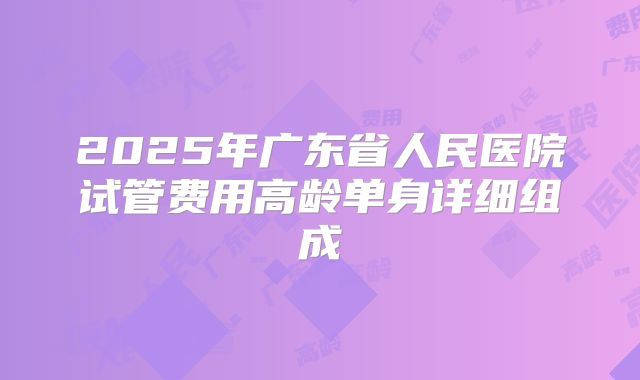 2025年广东省人民医院试管费用高龄单身详细组成