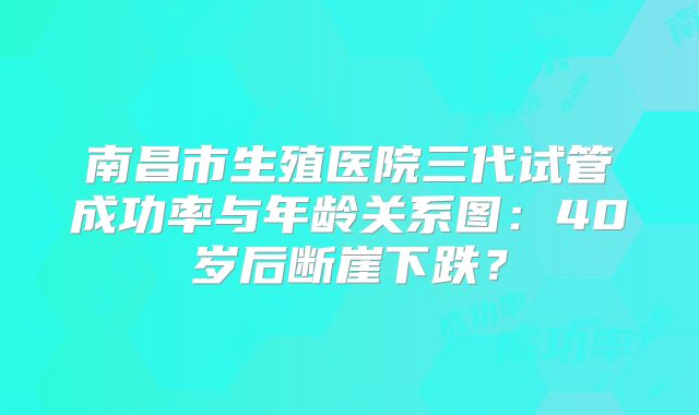 南昌市生殖医院三代试管成功率与年龄关系图：40岁后断崖下跌？