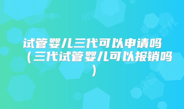 试管婴儿三代可以申请吗(三代试管婴儿可以报销吗)