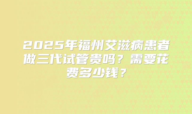 2025年福州艾滋病患者做三代试管贵吗？需要花费多少钱？