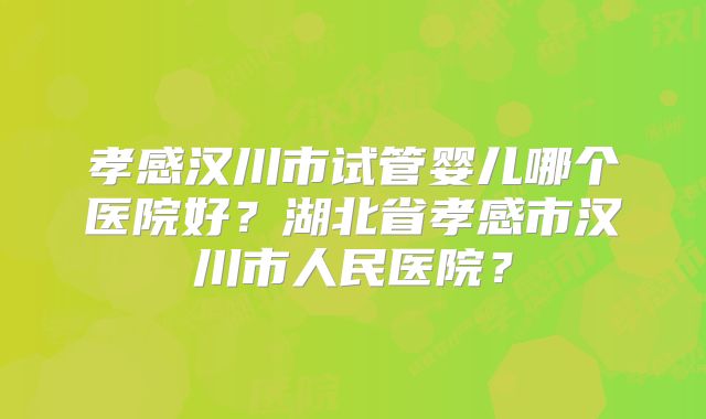 孝感汉川市试管婴儿哪个医院好?湖北省孝感市汉川市人民医院?