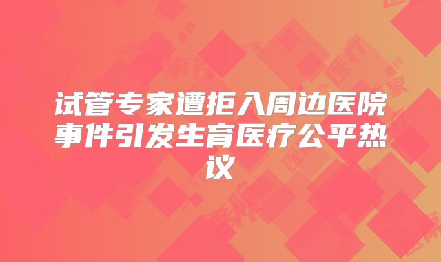 试管专家遭拒入周边医院事件引发生育医疗公平热议