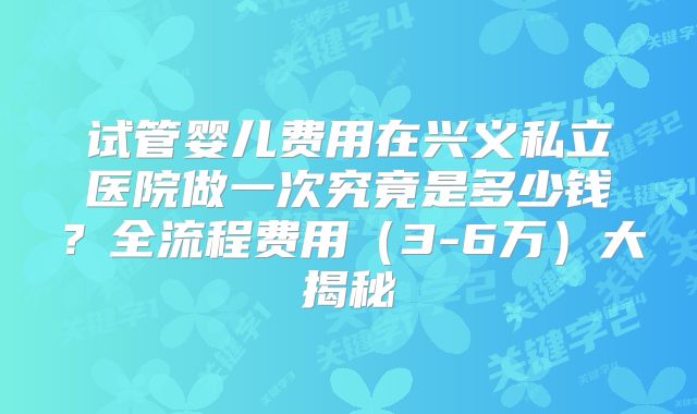 试管婴儿费用在兴义私立医院做一次究竟是多少钱?全流程费用(3-6万)大揭秘