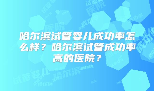 哈尔滨试管婴儿成功率怎么样？哈尔滨试管成功率高的医院？