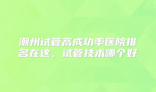 潮州试管高成功率医院排名在这,试管技术哪个好