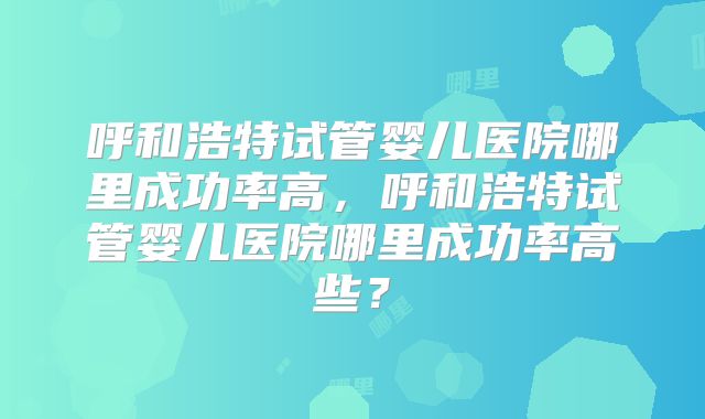 呼和浩特试管婴儿医院哪里成功率高,呼和浩特试管婴儿医院哪里成功率高些?