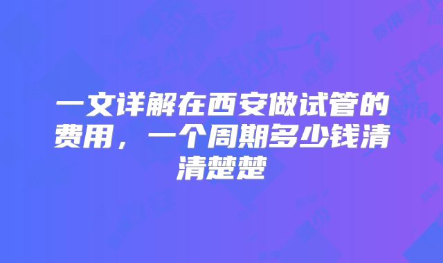 一文详解在西安做试管的费用,一个周期多少钱清清楚楚