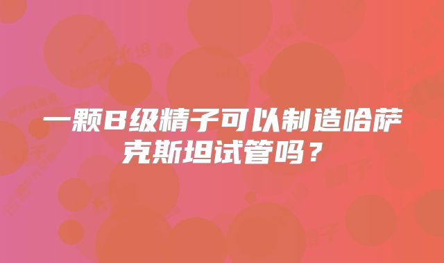 一颗B级精子可以制造哈萨克斯坦试管吗?