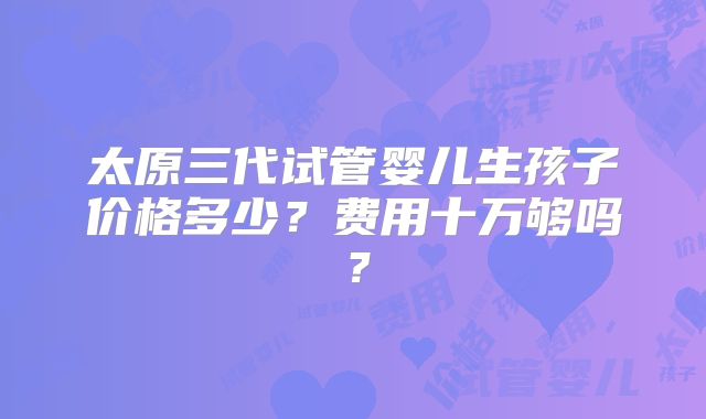 太原三代试管婴儿生孩子价格多少?费用十万够吗?