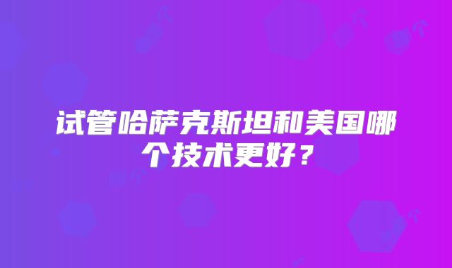 试管哈萨克斯坦和美国哪个技术更好？