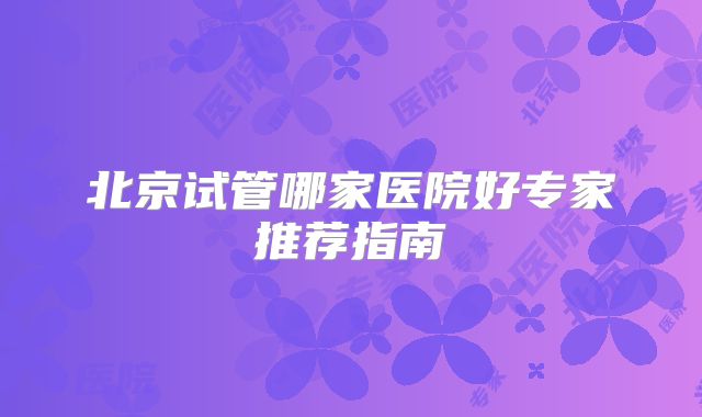 北京试管哪家医院好专家推荐指南