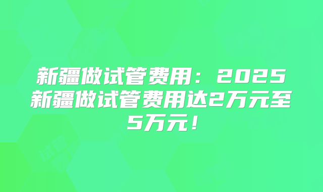 新疆做试管费用:2025新疆做试管费用达2万元至5万元!