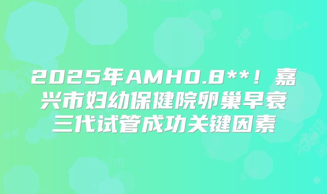 2025年AMH0.8**!嘉兴市妇幼保健院卵巢早衰三代试管成功关键因素