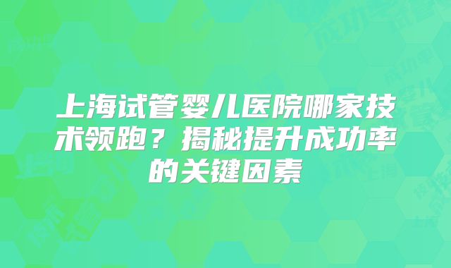 上海试管婴儿医院哪家技术领跑?揭秘提升成功率的关键因素
