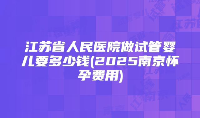 江苏省人民医院做试管婴儿要多少钱(2025南京怀孕费用)