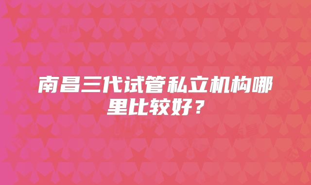 南昌三代试管私立机构哪里比较好?