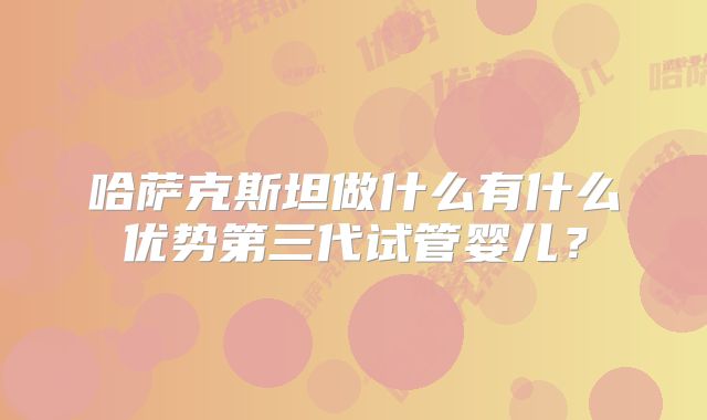 哈萨克斯坦做什么有什么优势第三代试管婴儿?