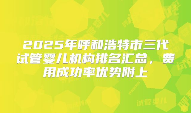 2025年呼和浩特市三代试管婴儿机构排名汇总，费用成功率优势附上
