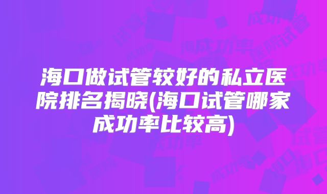 海口做试管较好的私立医院排名揭晓(海口试管哪家成功率比较高)