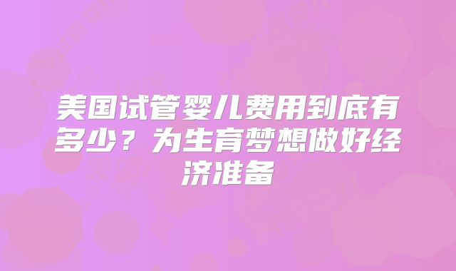 美国试管婴儿费用到底有多少?为生育梦想做好经济准备