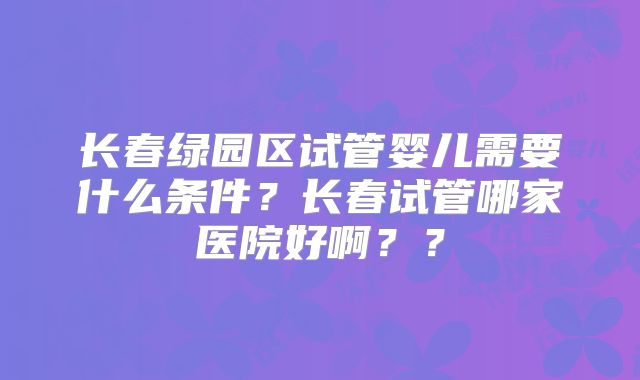 长春绿园区试管婴儿需要什么条件？长春试管哪家医院好啊？？