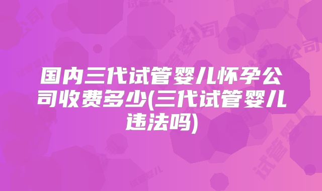国内三代试管婴儿怀孕公司收费多少(三代试管婴儿违法吗)