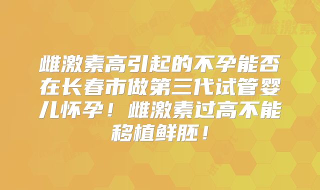雌激素高引起的不孕能否在长春市做第三代试管婴儿怀孕！雌激素过高不能移植鲜胚！