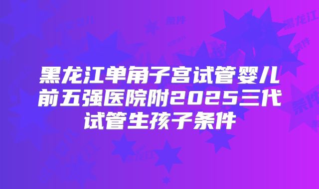 黑龙江单角子宫试管婴儿前五强医院附2025三代试管生孩子条件