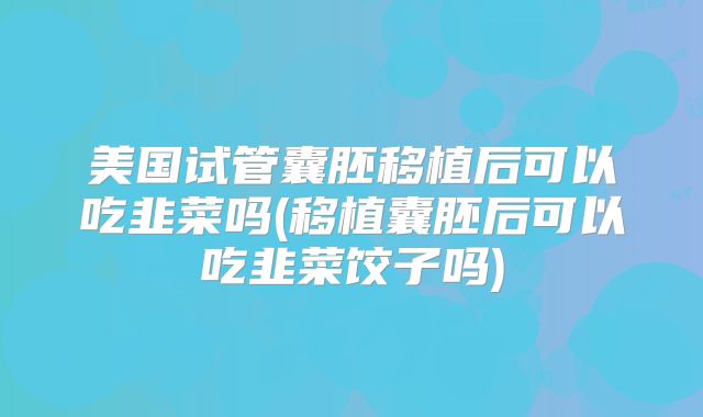 美国试管囊胚移植后可以吃韭菜吗(移植囊胚后可以吃韭菜饺子吗)