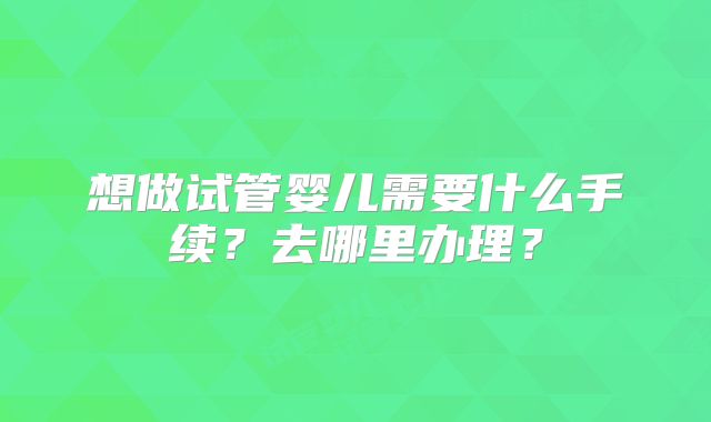 想做试管婴儿需要什么手续？去哪里办理？