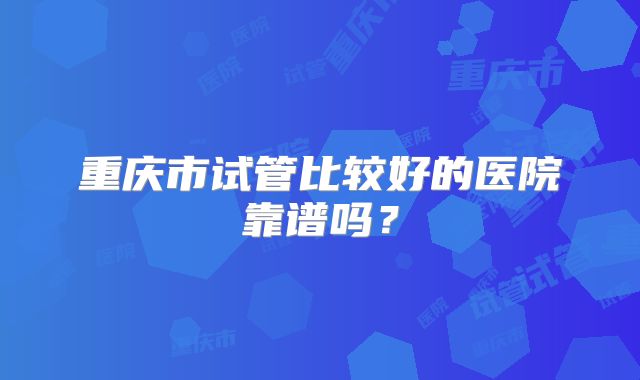 重庆市试管比较好的医院靠谱吗?