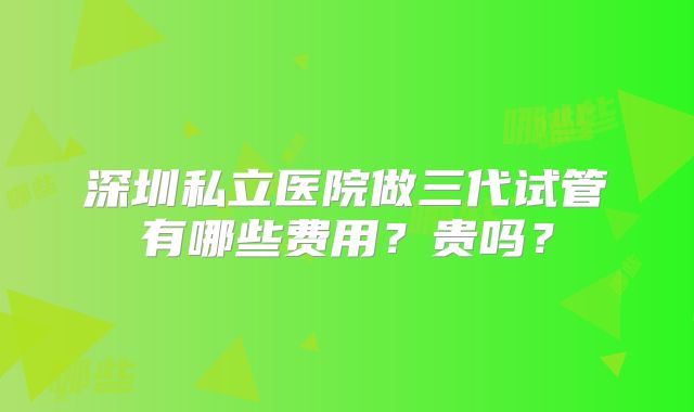 深圳私立医院做三代试管有哪些费用?贵吗?