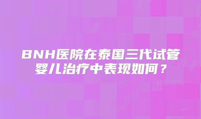 BNH医院在泰国三代试管婴儿治疗中表现如何?