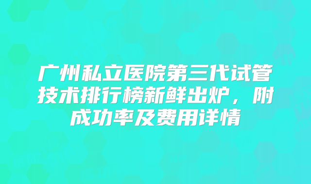 广州私立医院第三代试管技术排行榜新鲜出炉,附成功率及费用详情