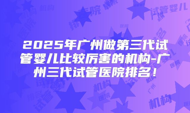 2025年广州做第三代试管婴儿比较厉害的机构-广州三代试管医院排名!