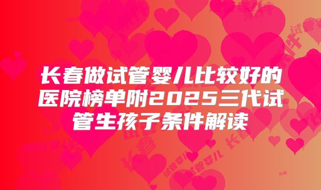 长春做试管婴儿比较好的医院榜单附2025三代试管生孩子条件解读