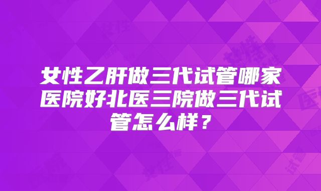 女性乙肝做三代试管哪家医院好北医三院做三代试管怎么样?