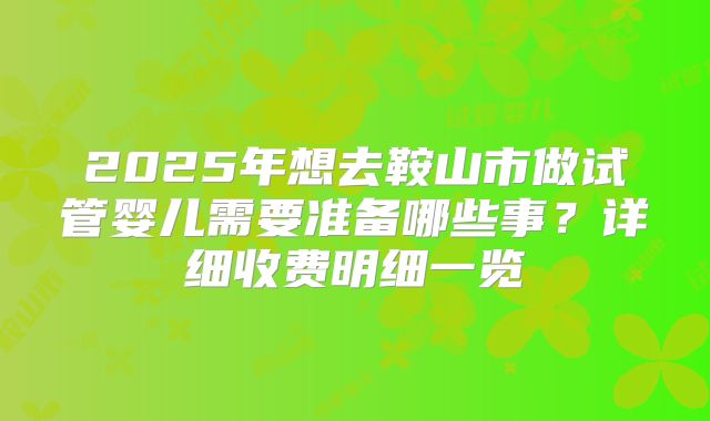 2025年想去鞍山市做试管婴儿需要准备哪些事?详细收费明细一览