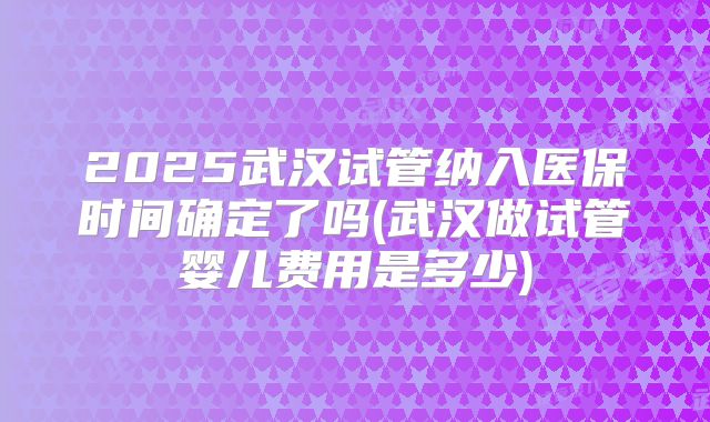 2025武汉试管纳入医保时间确定了吗(武汉做试管婴儿费用是多少)