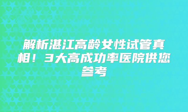 解析湛江高龄女性试管真相！3大高成功率医院供您参考