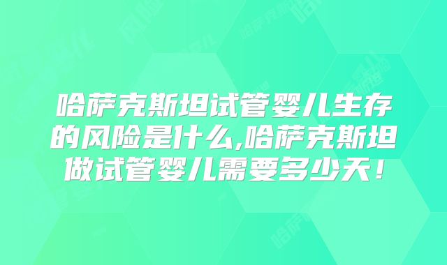 哈萨克斯坦试管婴儿生存的风险是什么,哈萨克斯坦做试管婴儿需要多少天！
